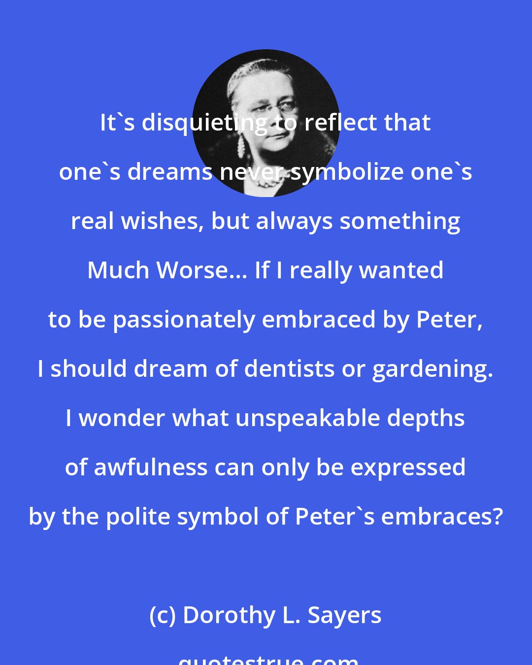 Dorothy L. Sayers: It's disquieting to reflect that one's dreams never symbolize one's real wishes, but always something Much Worse... If I really wanted to be passionately embraced by Peter, I should dream of dentists or gardening. I wonder what unspeakable depths of awfulness can only be expressed by the polite symbol of Peter's embraces?