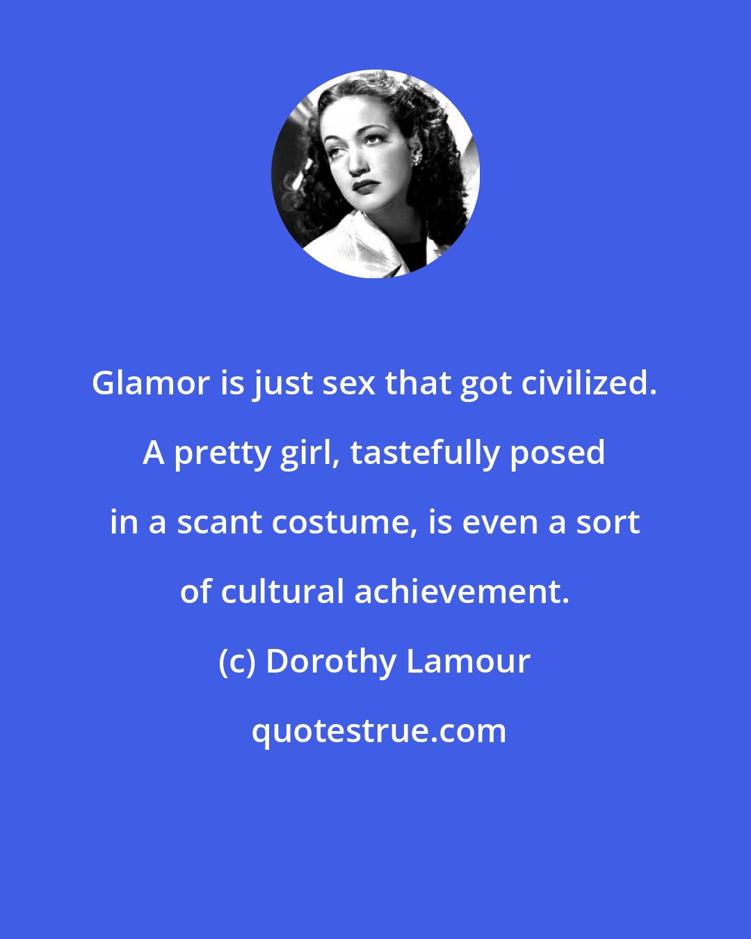 Dorothy Lamour: Glamor is just sex that got civilized. A pretty girl, tastefully posed in a scant costume, is even a sort of cultural achievement.