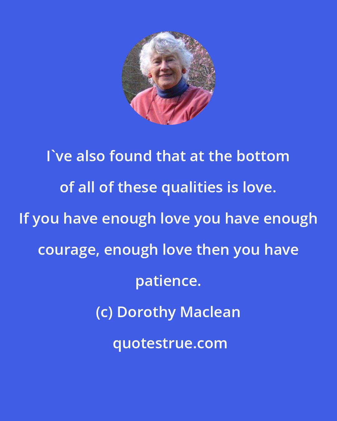 Dorothy Maclean: I've also found that at the bottom of all of these qualities is love. If you have enough love you have enough courage, enough love then you have patience.