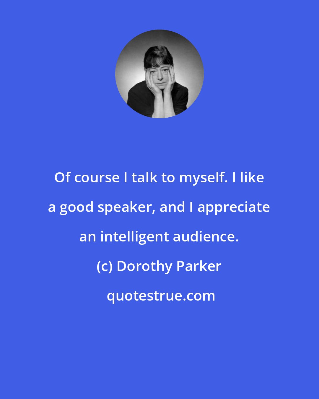 Dorothy Parker: Of course I talk to myself. I like a good speaker, and I appreciate an intelligent audience.