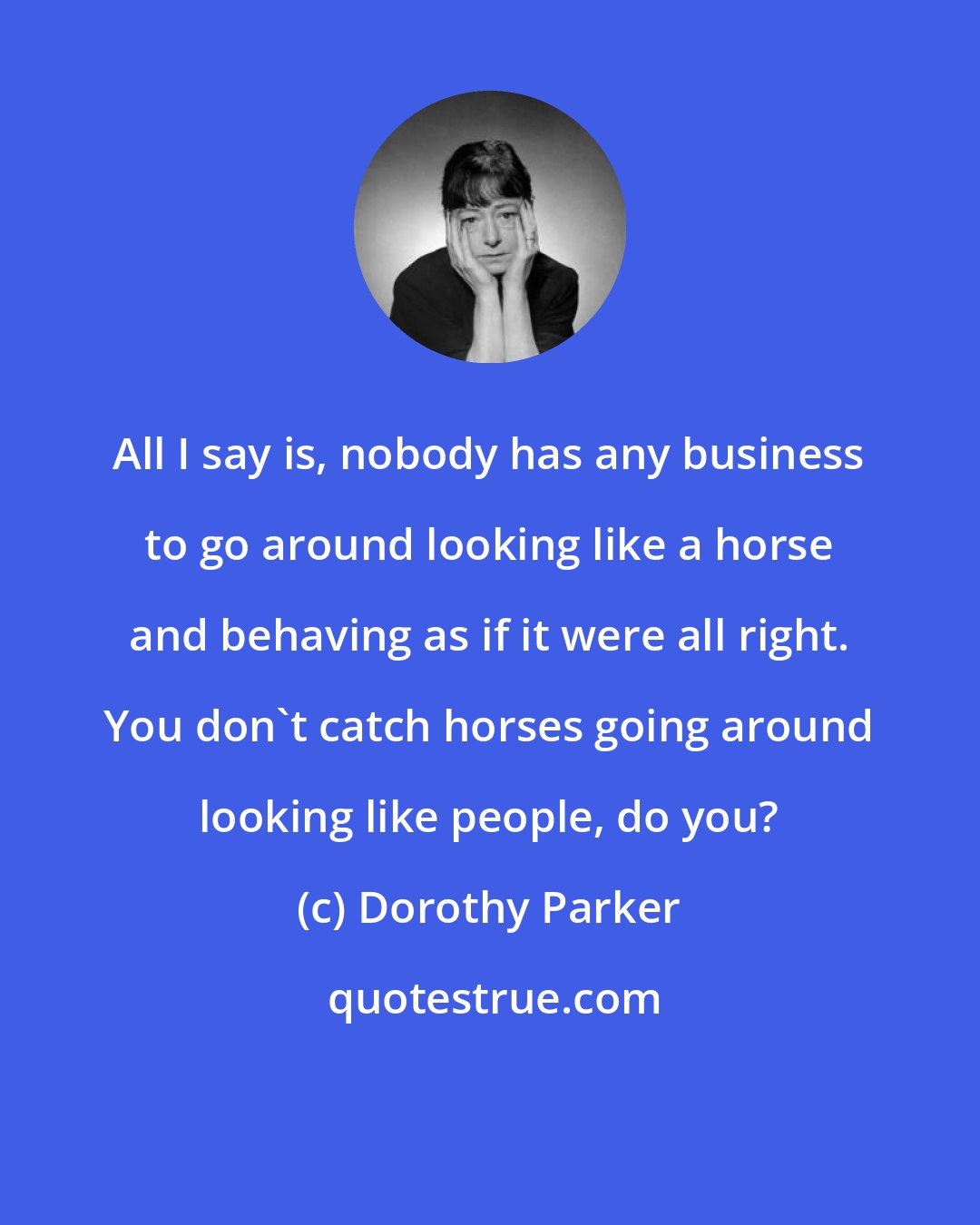 Dorothy Parker: All I say is, nobody has any business to go around looking like a horse and behaving as if it were all right. You don't catch horses going around looking like people, do you?