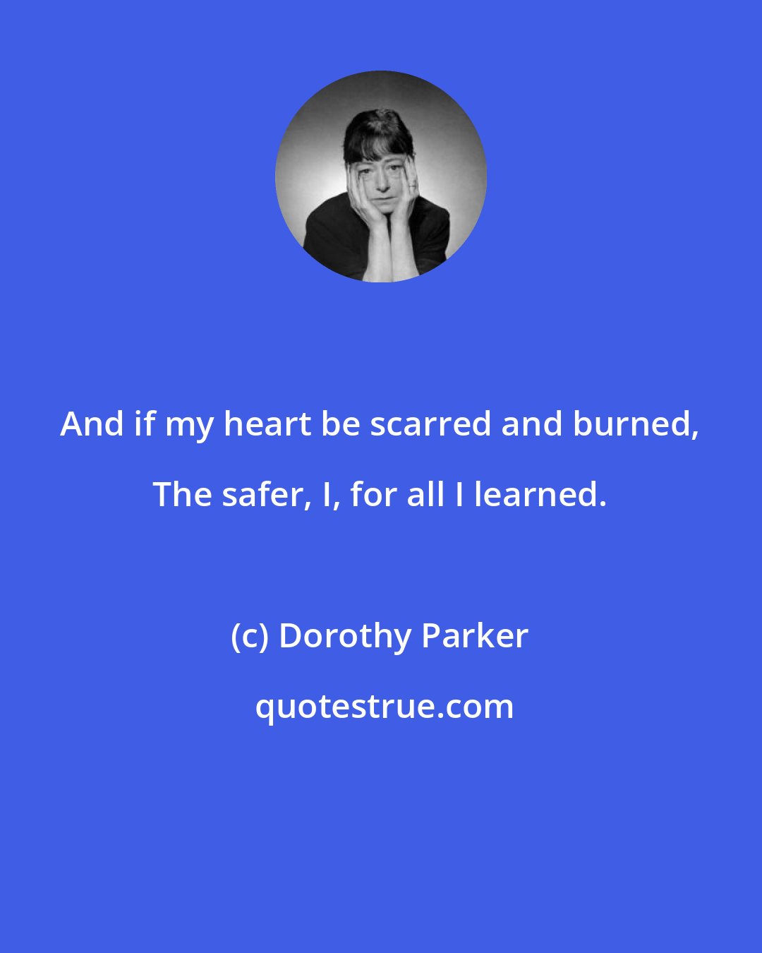 Dorothy Parker: And if my heart be scarred and burned, The safer, I, for all I learned.