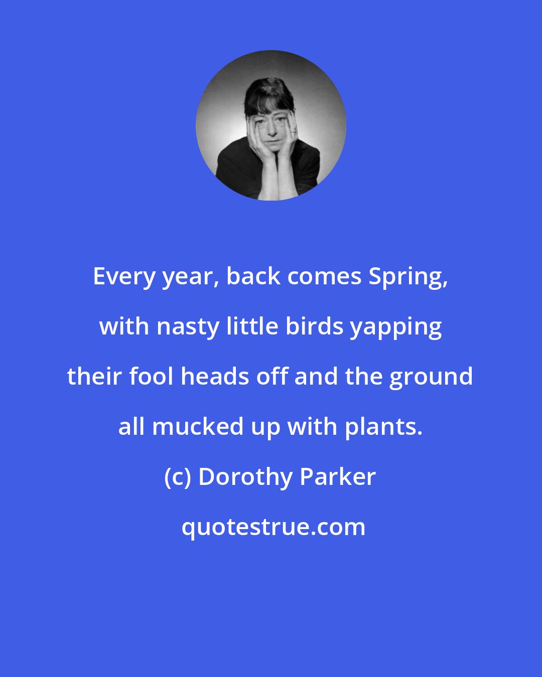 Dorothy Parker: Every year, back comes Spring, with nasty little birds yapping their fool heads off and the ground all mucked up with plants.