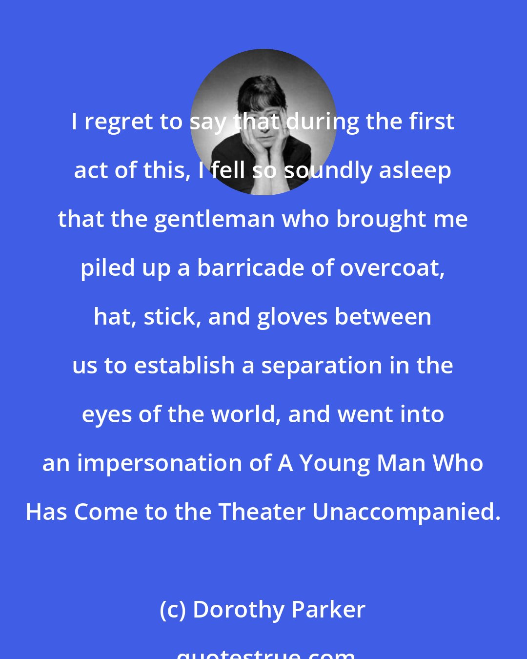 Dorothy Parker: I regret to say that during the first act of this, I fell so soundly asleep that the gentleman who brought me piled up a barricade of overcoat, hat, stick, and gloves between us to establish a separation in the eyes of the world, and went into an impersonation of A Young Man Who Has Come to the Theater Unaccompanied.