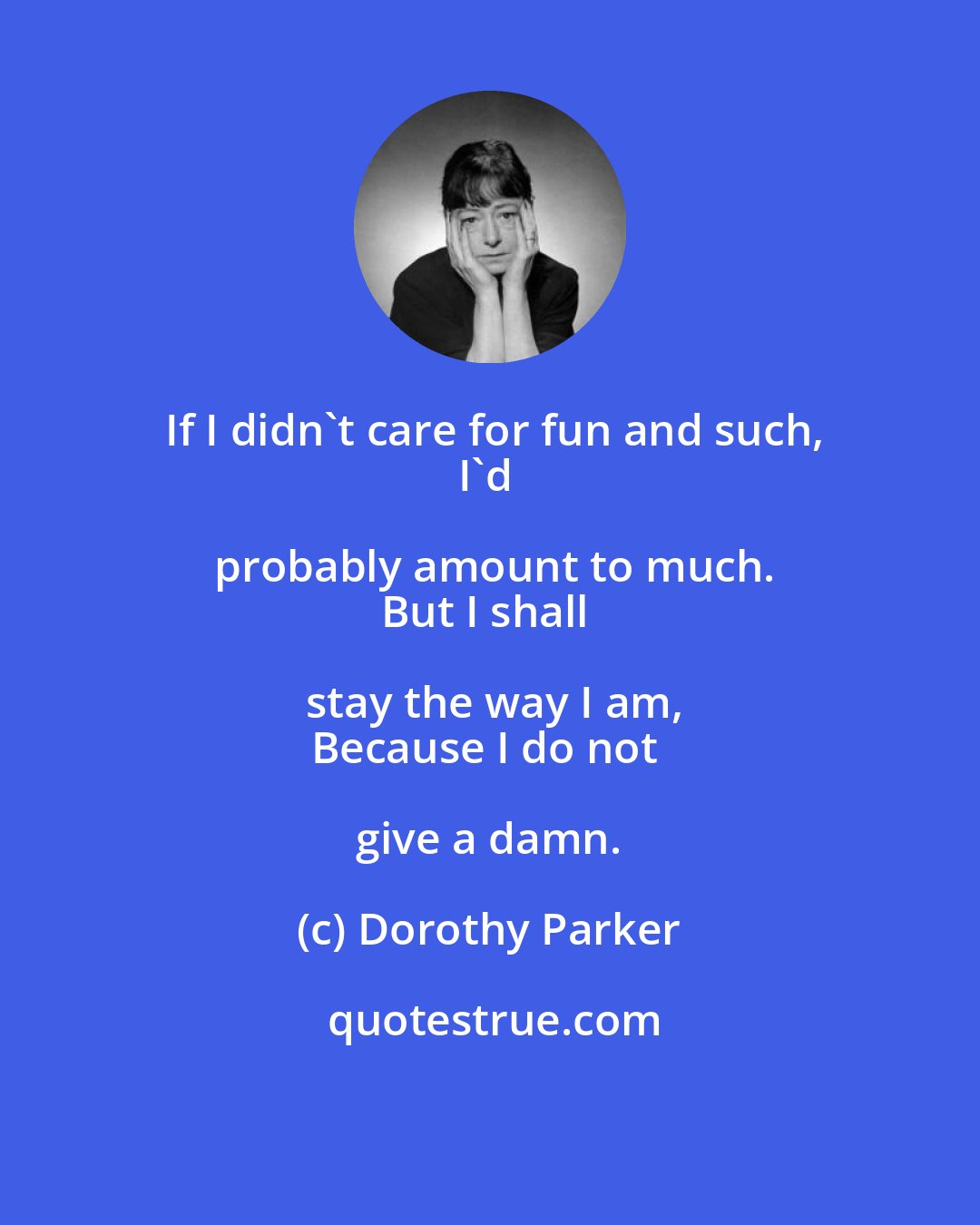 Dorothy Parker: If I didn't care for fun and such,
I'd probably amount to much.
But I shall stay the way I am,
Because I do not give a damn.