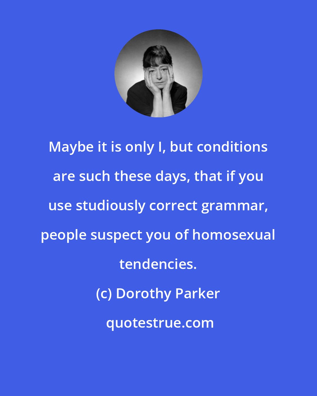 Dorothy Parker: Maybe it is only I, but conditions are such these days, that if you use studiously correct grammar, people suspect you of homosexual tendencies.