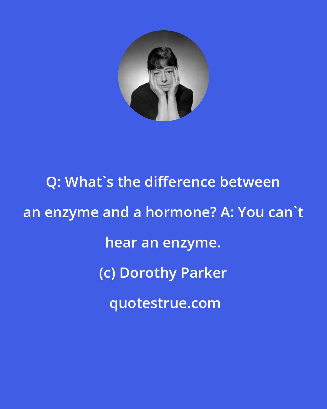 Dorothy Parker: Q: What's the difference between an enzyme and a hormone? A: You can't hear an enzyme.