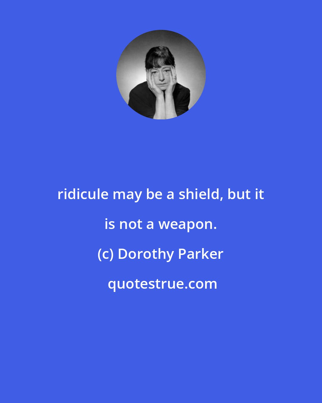 Dorothy Parker: ridicule may be a shield, but it is not a weapon.