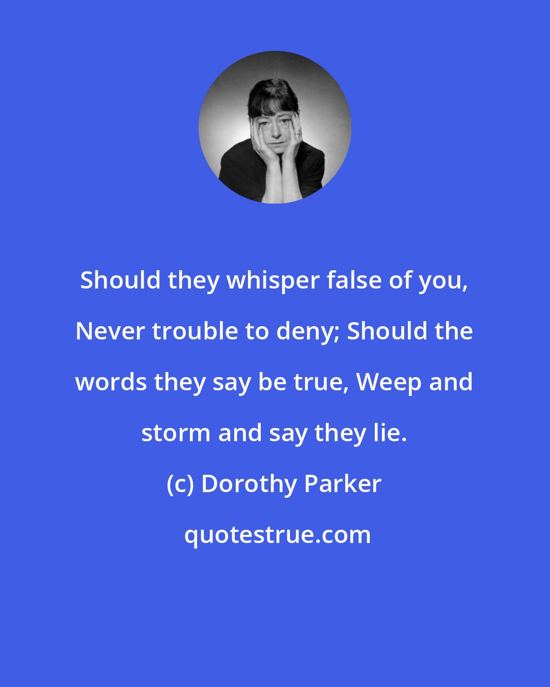 Dorothy Parker: Should they whisper false of you, Never trouble to deny; Should the words they say be true, Weep and storm and say they lie.