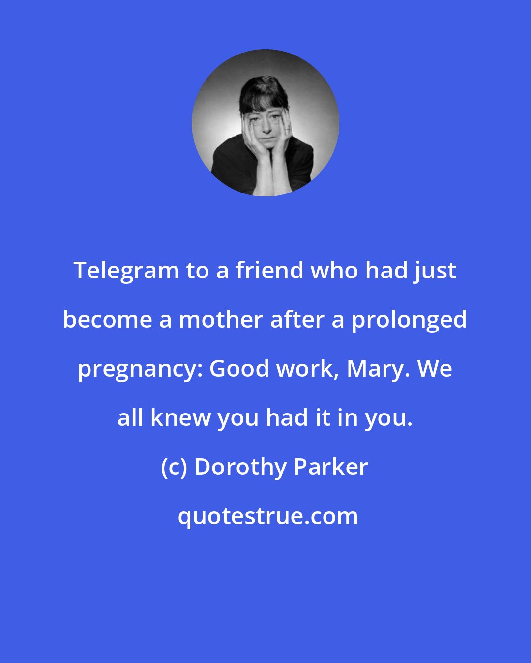 Dorothy Parker: Telegram to a friend who had just become a mother after a prolonged pregnancy: Good work, Mary. We all knew you had it in you.