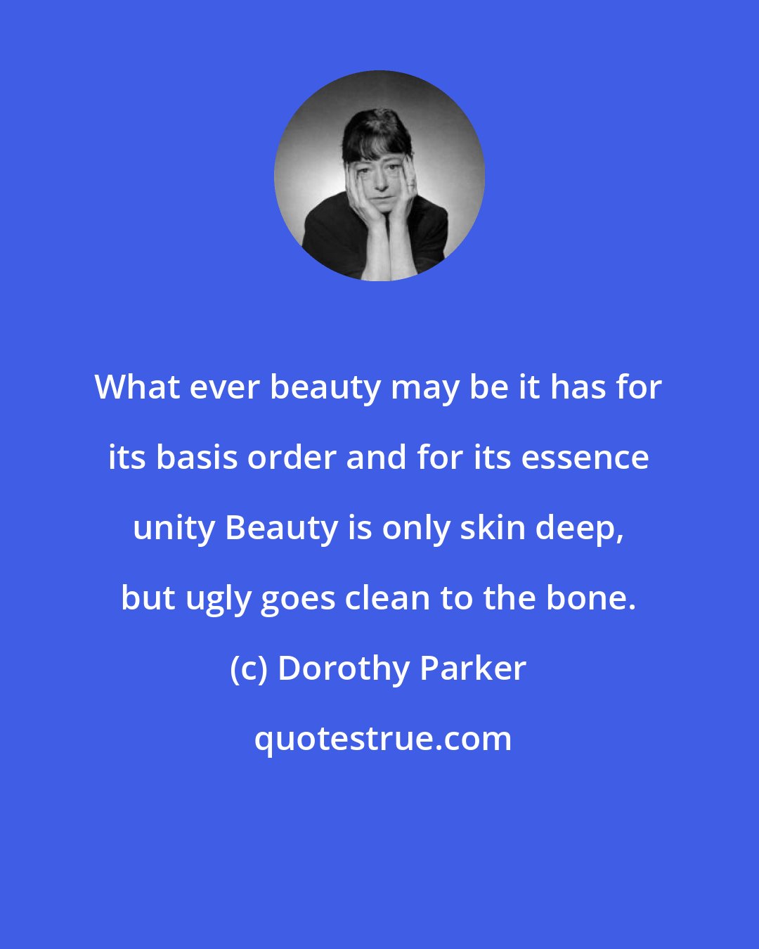 Dorothy Parker: What ever beauty may be it has for its basis order and for its essence unity Beauty is only skin deep, but ugly goes clean to the bone.