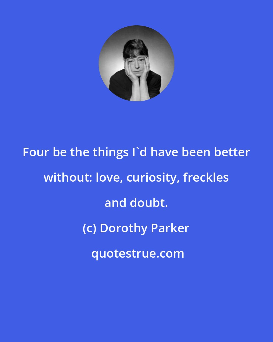 Dorothy Parker: Four be the things I'd have been better without: love, curiosity, freckles and doubt.