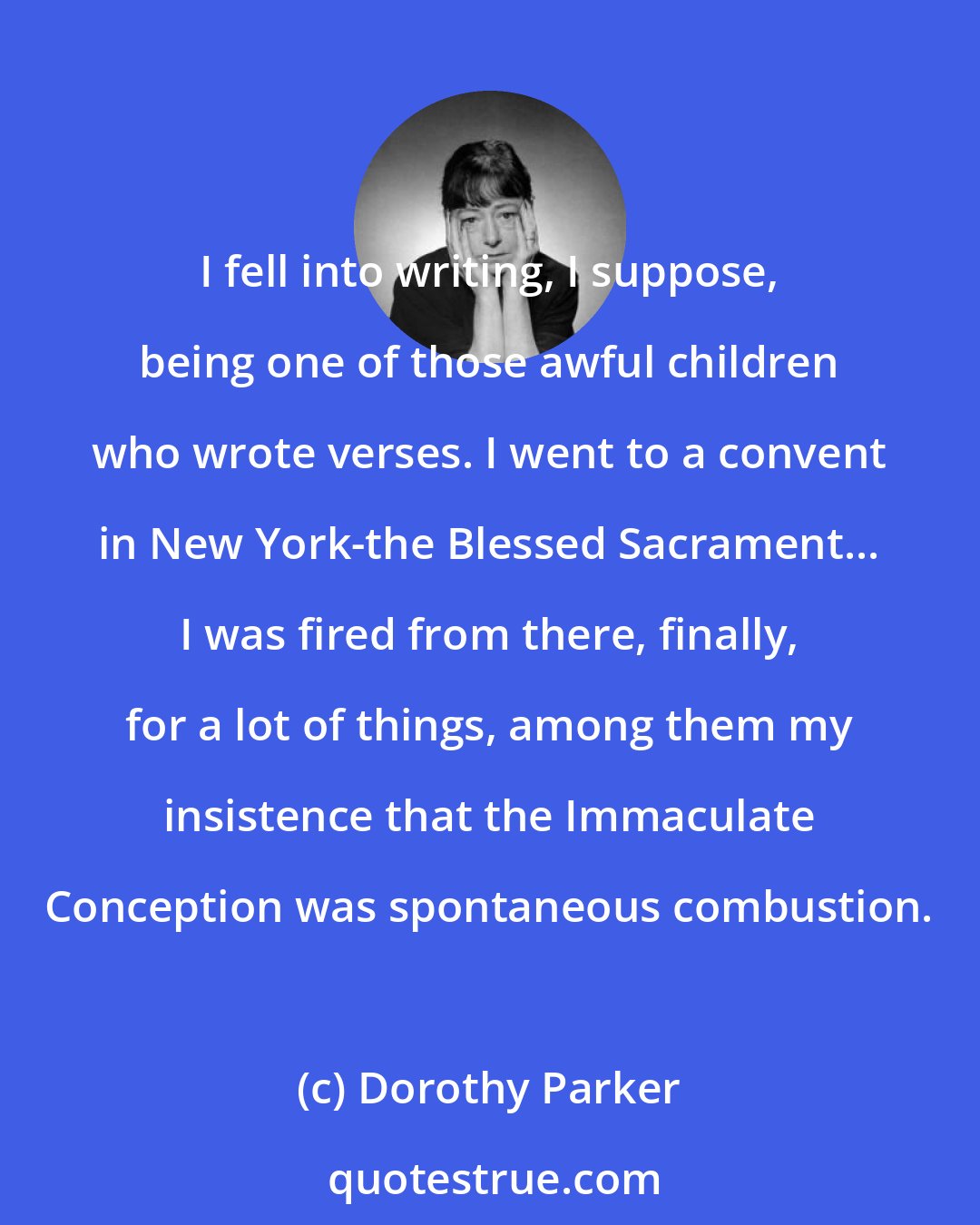 Dorothy Parker: I fell into writing, I suppose, being one of those awful children who wrote verses. I went to a convent in New York-the Blessed Sacrament... I was fired from there, finally, for a lot of things, among them my insistence that the Immaculate Conception was spontaneous combustion.