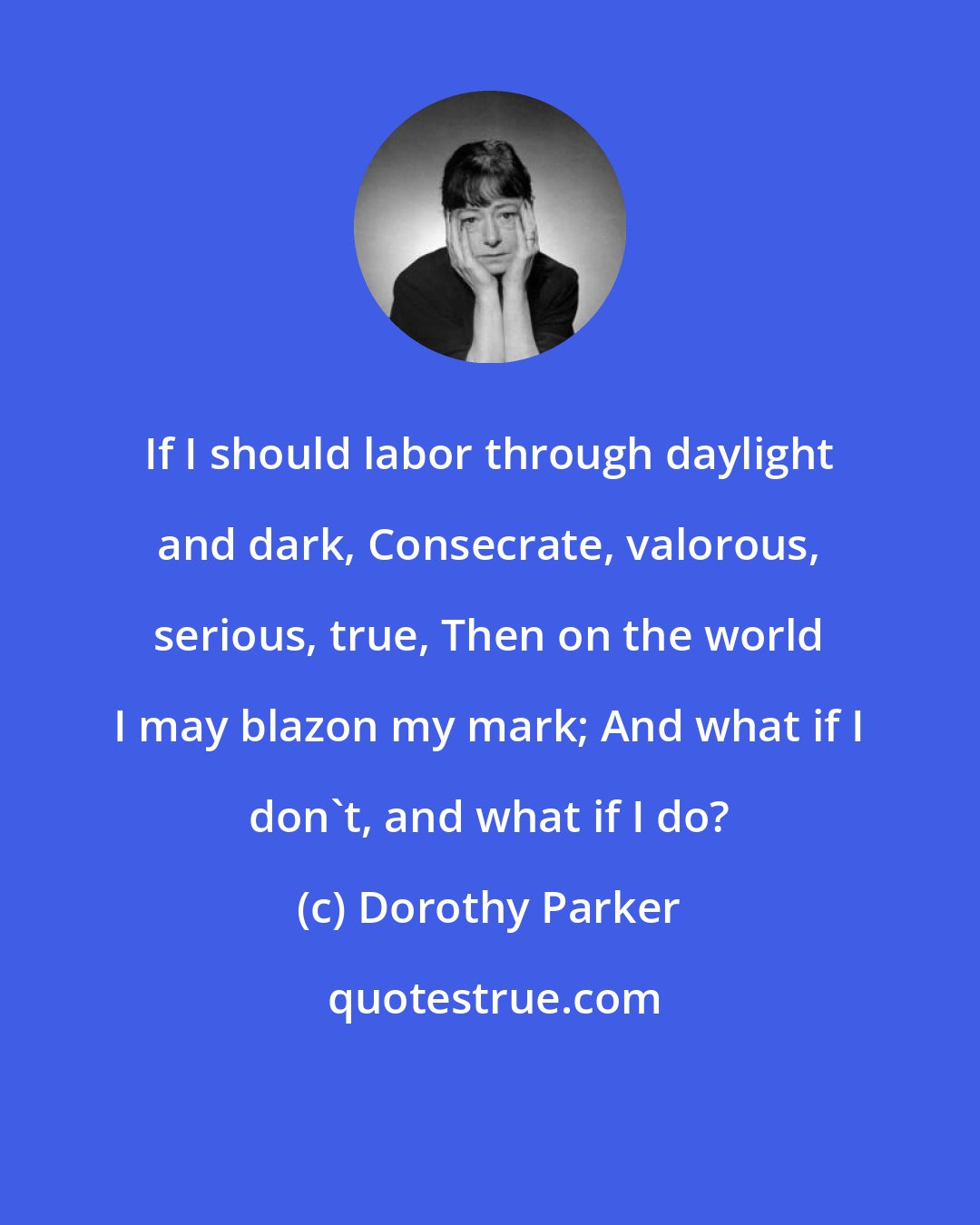 Dorothy Parker: If I should labor through daylight and dark, Consecrate, valorous, serious, true, Then on the world I may blazon my mark; And what if I don't, and what if I do?