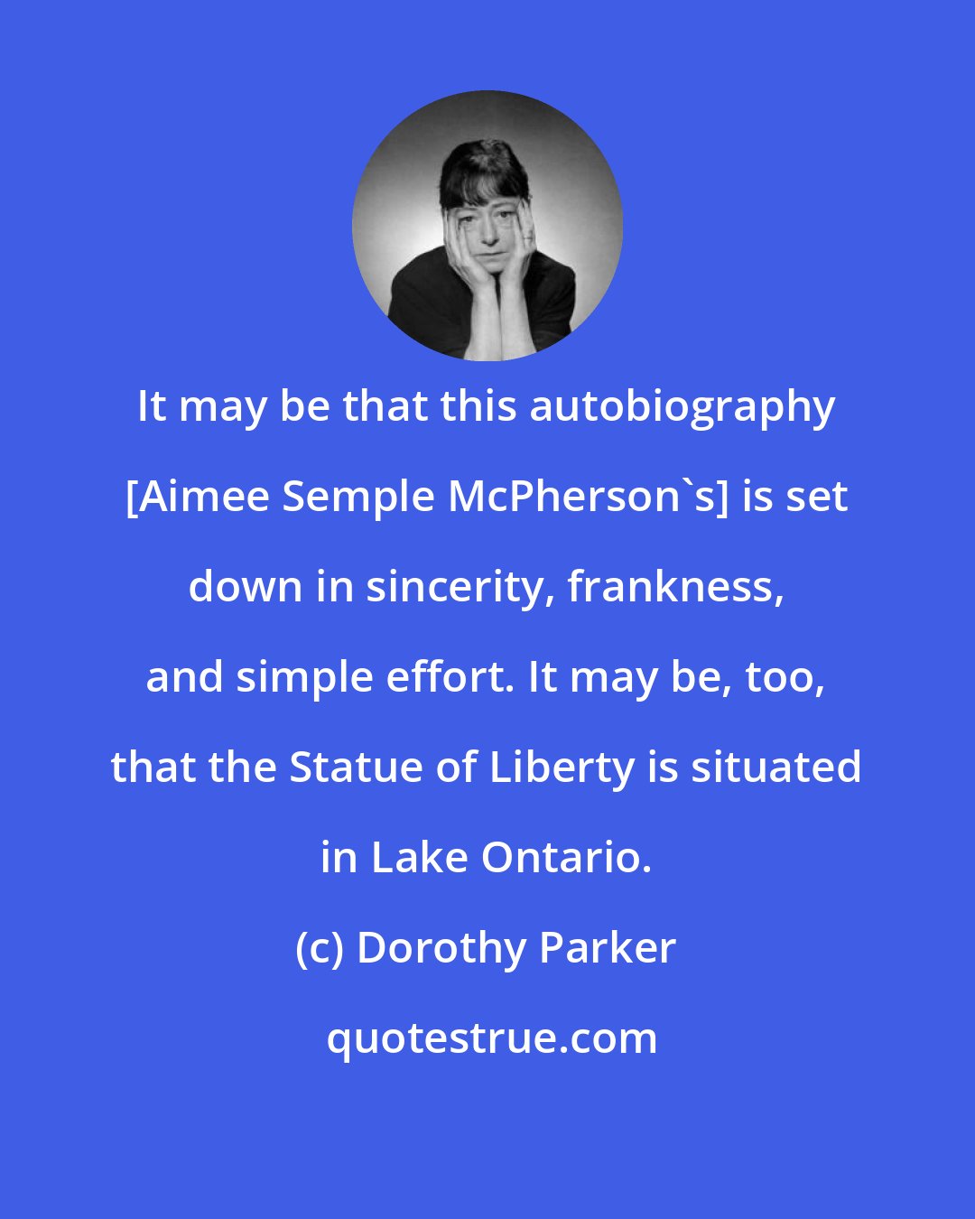 Dorothy Parker: It may be that this autobiography [Aimee Semple McPherson's] is set down in sincerity, frankness, and simple effort. It may be, too, that the Statue of Liberty is situated in Lake Ontario.