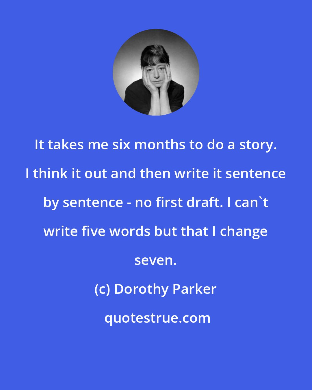 Dorothy Parker: It takes me six months to do a story. I think it out and then write it sentence by sentence - no first draft. I can't write five words but that I change seven.