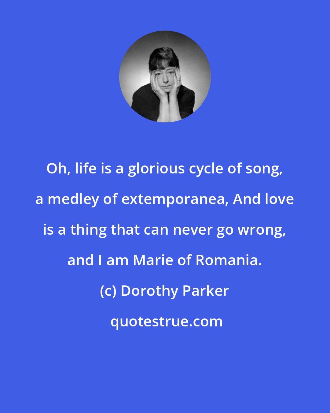 Dorothy Parker: Oh, life is a glorious cycle of song, a medley of extemporanea, And love is a thing that can never go wrong, and I am Marie of Romania.