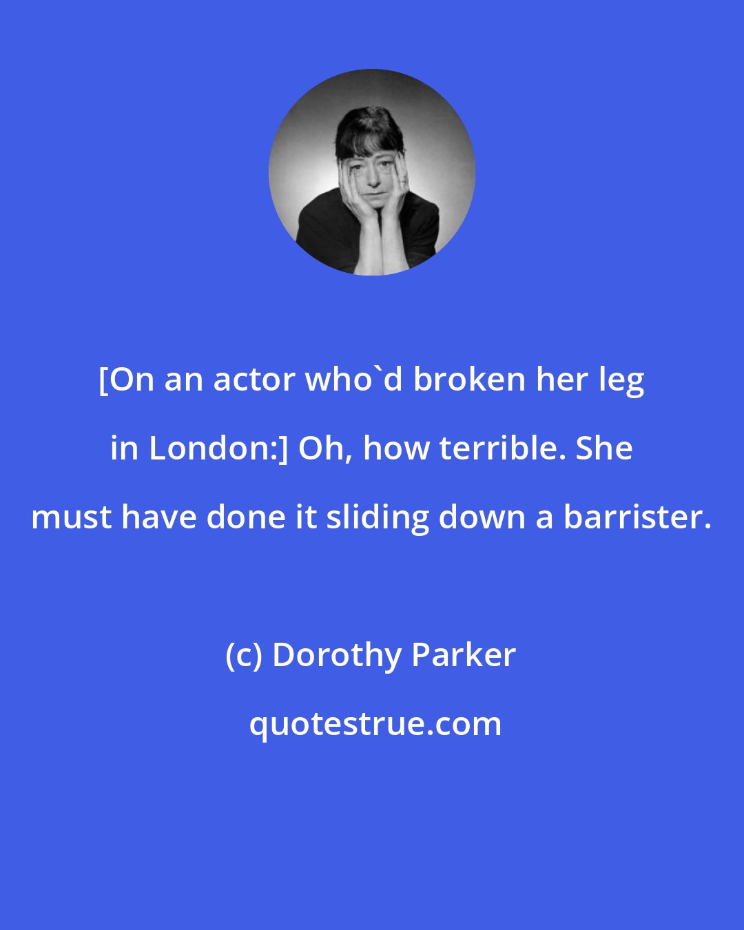 Dorothy Parker: [On an actor who'd broken her leg in London:] Oh, how terrible. She must have done it sliding down a barrister.