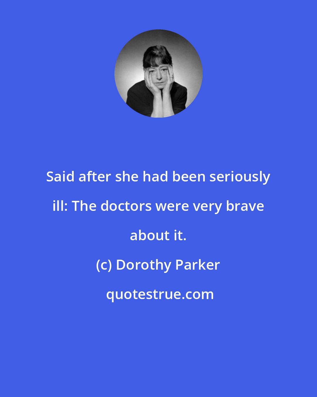 Dorothy Parker: Said after she had been seriously ill: The doctors were very brave about it.