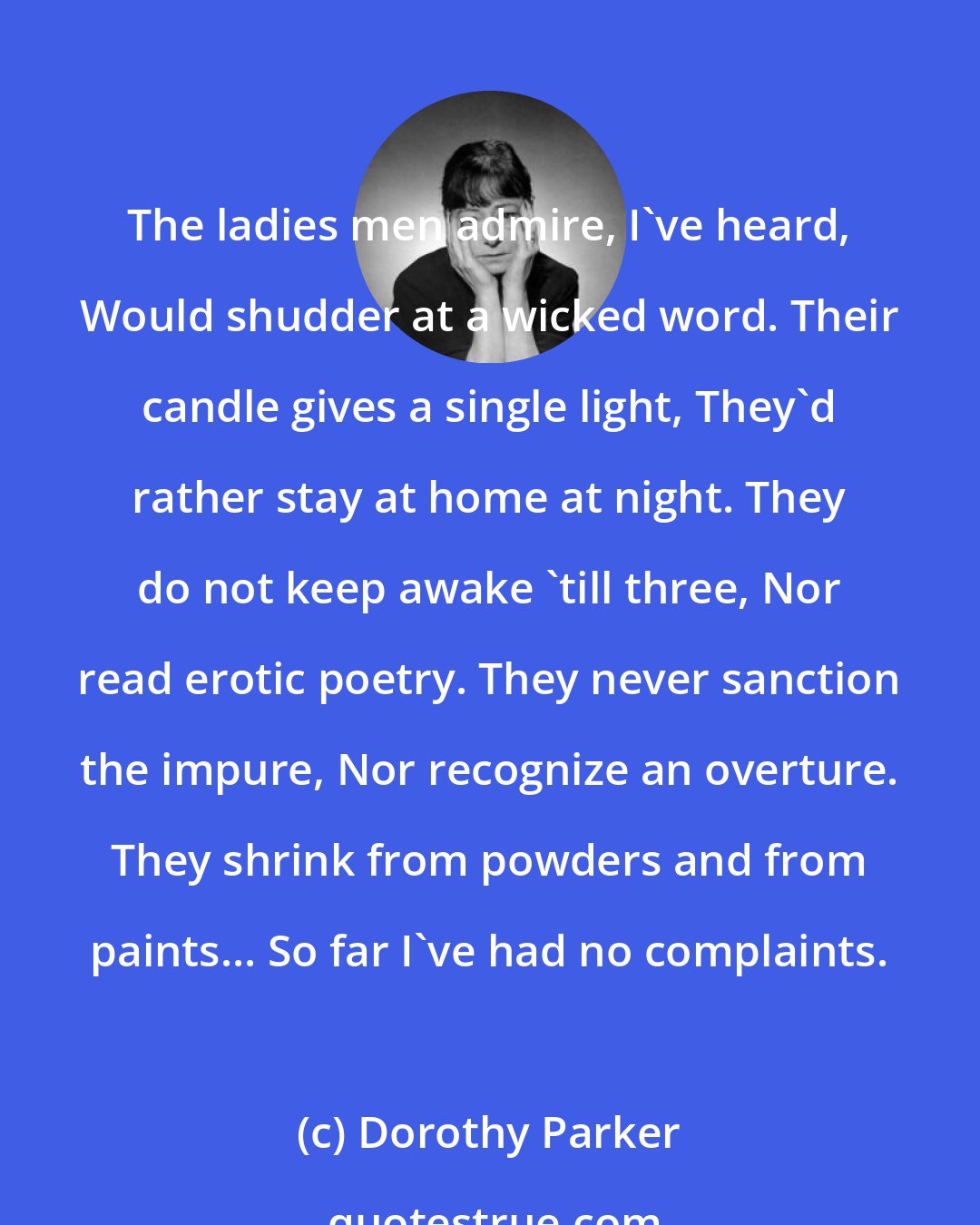 Dorothy Parker: The ladies men admire, I've heard, Would shudder at a wicked word. Their candle gives a single light, They'd rather stay at home at night. They do not keep awake 'till three, Nor read erotic poetry. They never sanction the impure, Nor recognize an overture. They shrink from powders and from paints... So far I've had no complaints.