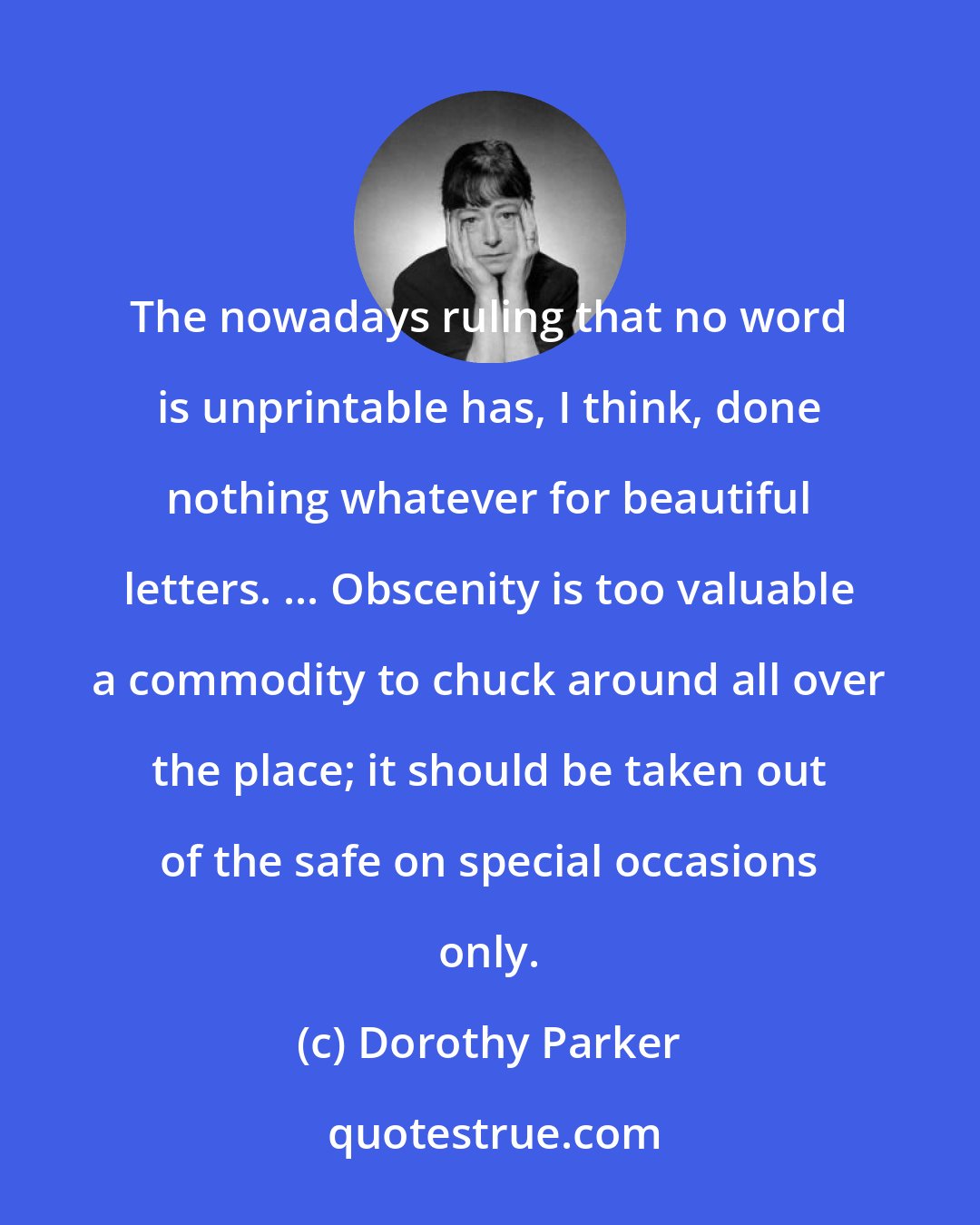 Dorothy Parker: The nowadays ruling that no word is unprintable has, I think, done nothing whatever for beautiful letters. ... Obscenity is too valuable a commodity to chuck around all over the place; it should be taken out of the safe on special occasions only.