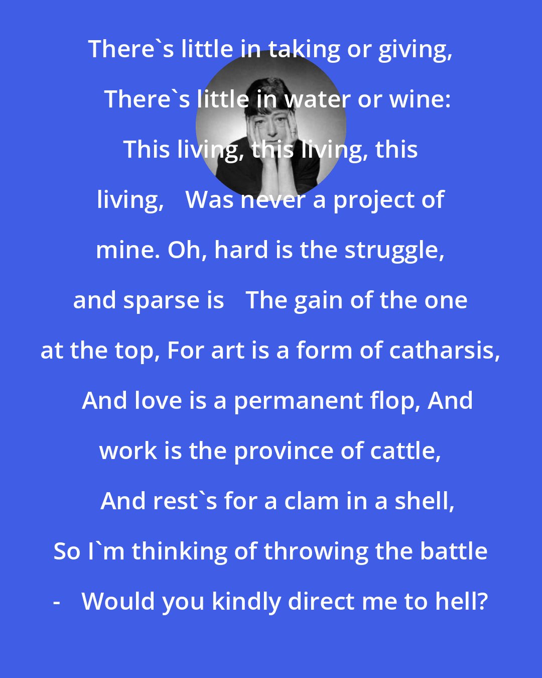 Dorothy Parker: There's little in taking or giving, 	There's little in water or wine: This living, this living, this living, 	Was never a project of mine. Oh, hard is the struggle, and sparse is 	The gain of the one at the top, For art is a form of catharsis, 	And love is a permanent flop, And work is the province of cattle, 	And rest's for a clam in a shell, So I'm thinking of throwing the battle - 	Would you kindly direct me to hell?