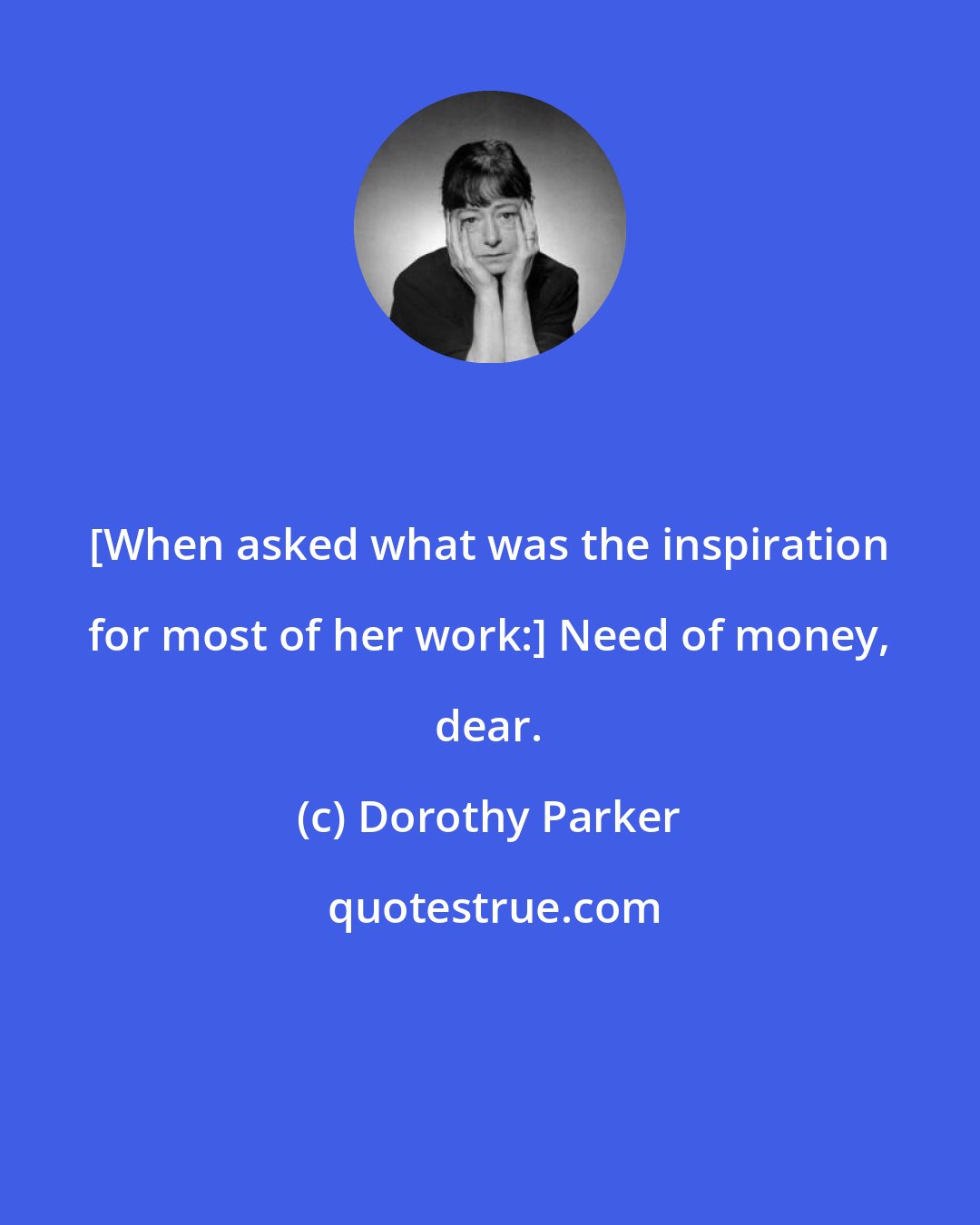 Dorothy Parker: [When asked what was the inspiration for most of her work:] Need of money, dear.