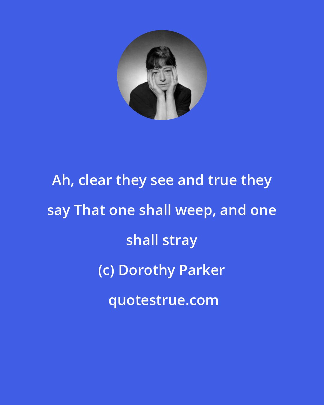 Dorothy Parker: Ah, clear they see and true they say That one shall weep, and one shall stray