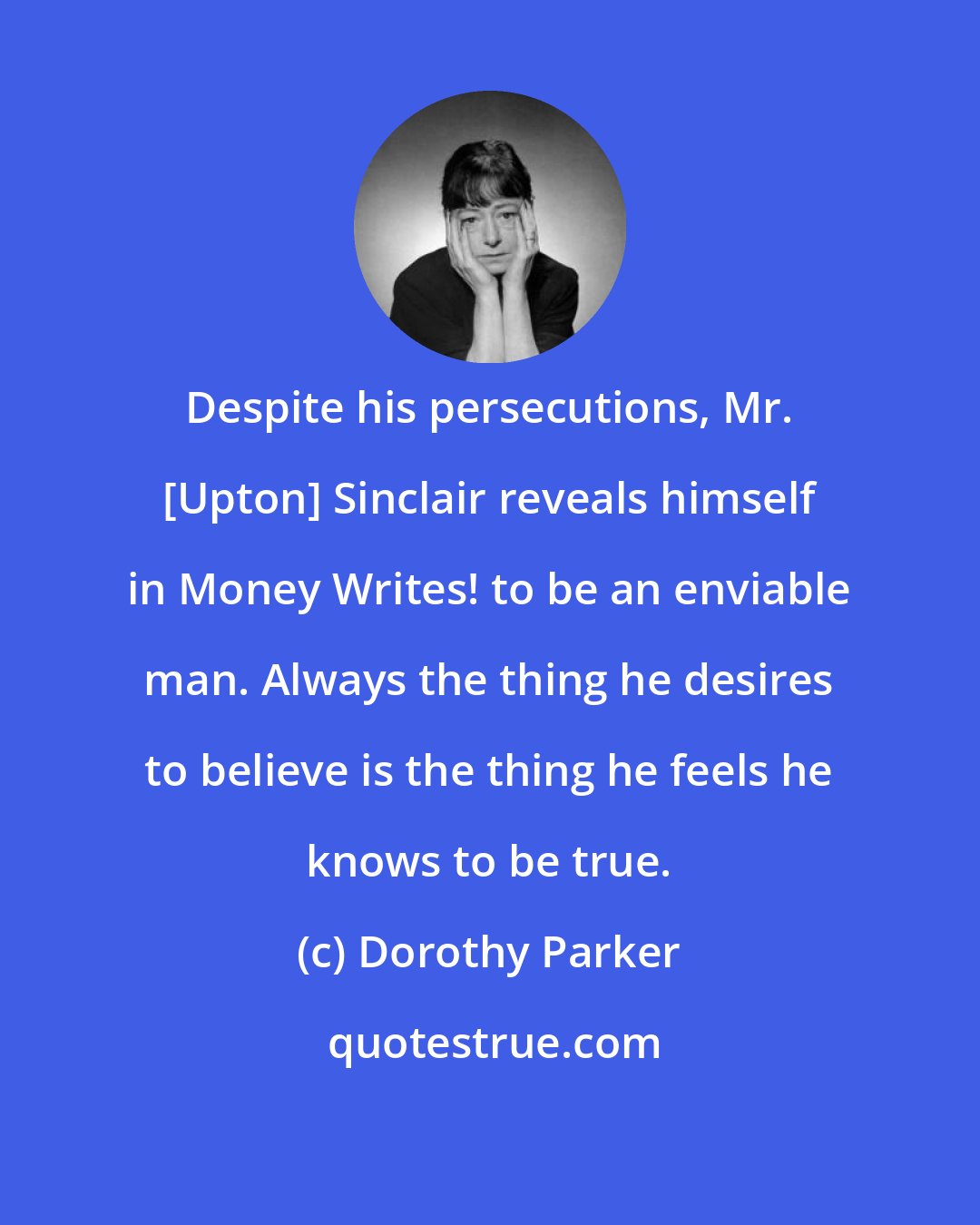 Dorothy Parker: Despite his persecutions, Mr. [Upton] Sinclair reveals himself in Money Writes! to be an enviable man. Always the thing he desires to believe is the thing he feels he knows to be true.