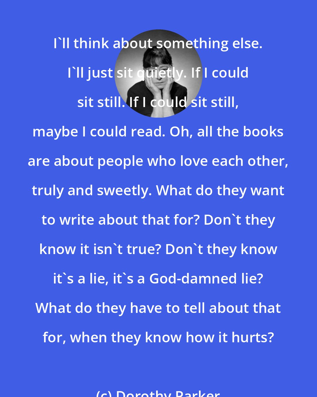 Dorothy Parker: I'll think about something else. I'll just sit quietly. If I could sit still. If I could sit still, maybe I could read. Oh, all the books are about people who love each other, truly and sweetly. What do they want to write about that for? Don't they know it isn't true? Don't they know it's a lie, it's a God-damned lie? What do they have to tell about that for, when they know how it hurts?