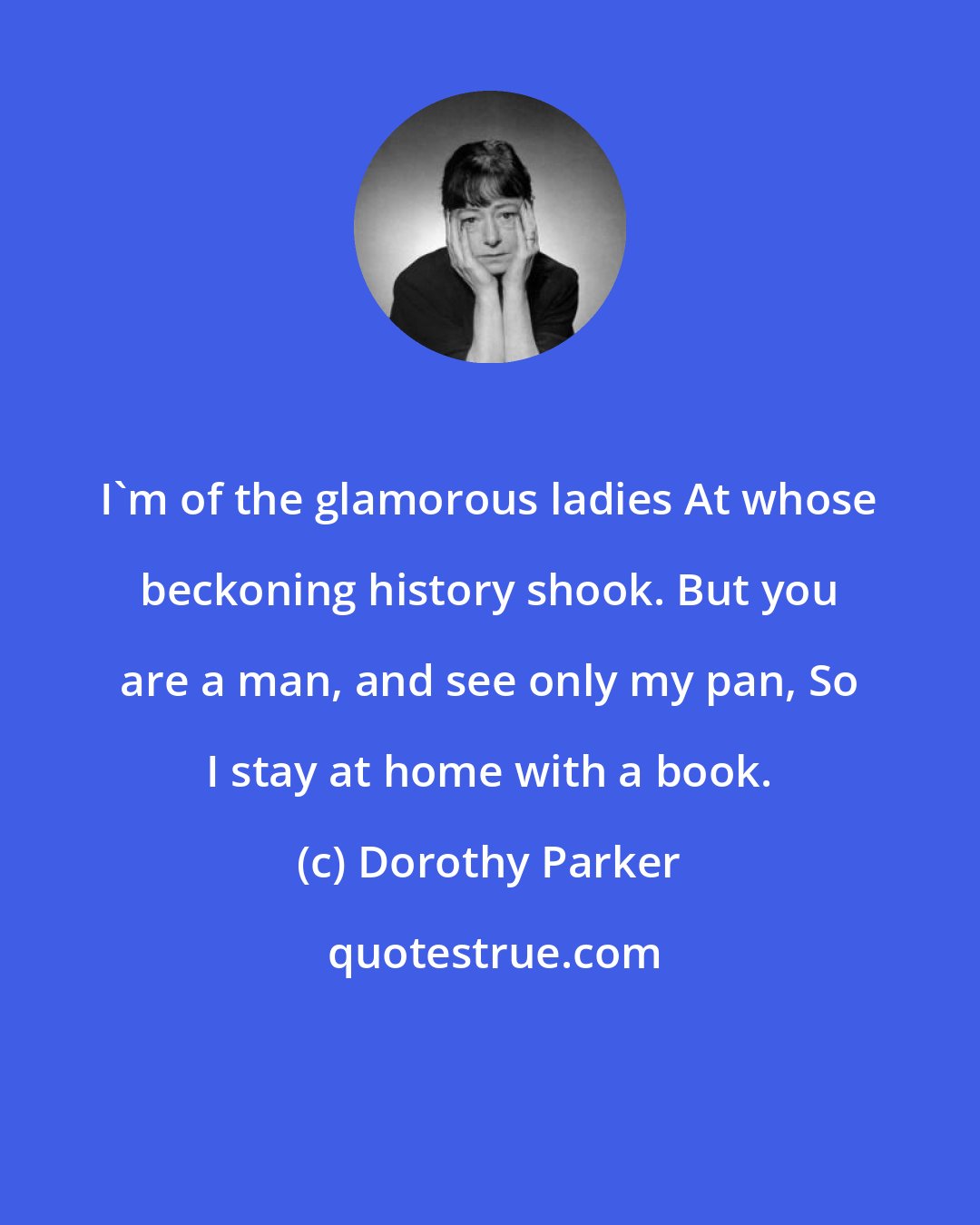 Dorothy Parker: I'm of the glamorous ladies At whose beckoning history shook. But you are a man, and see only my pan, So I stay at home with a book.