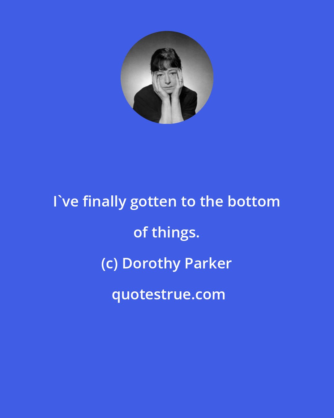 Dorothy Parker: I've finally gotten to the bottom of things.