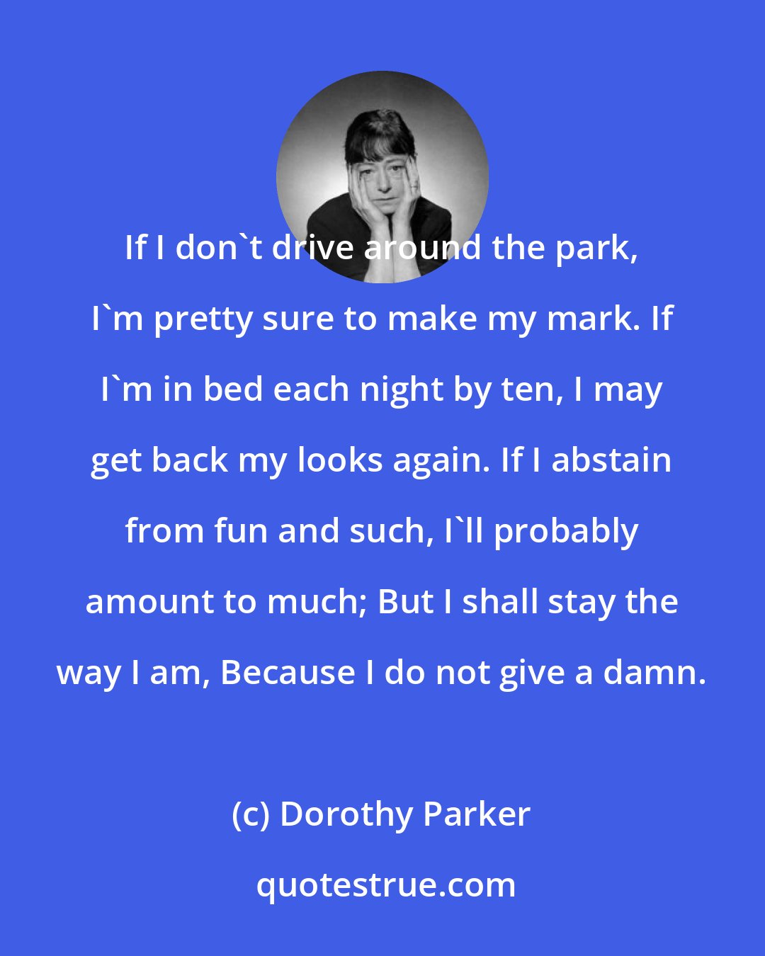 Dorothy Parker: If I don't drive around the park, I'm pretty sure to make my mark. If I'm in bed each night by ten, I may get back my looks again. If I abstain from fun and such, I'll probably amount to much; But I shall stay the way I am, Because I do not give a damn.