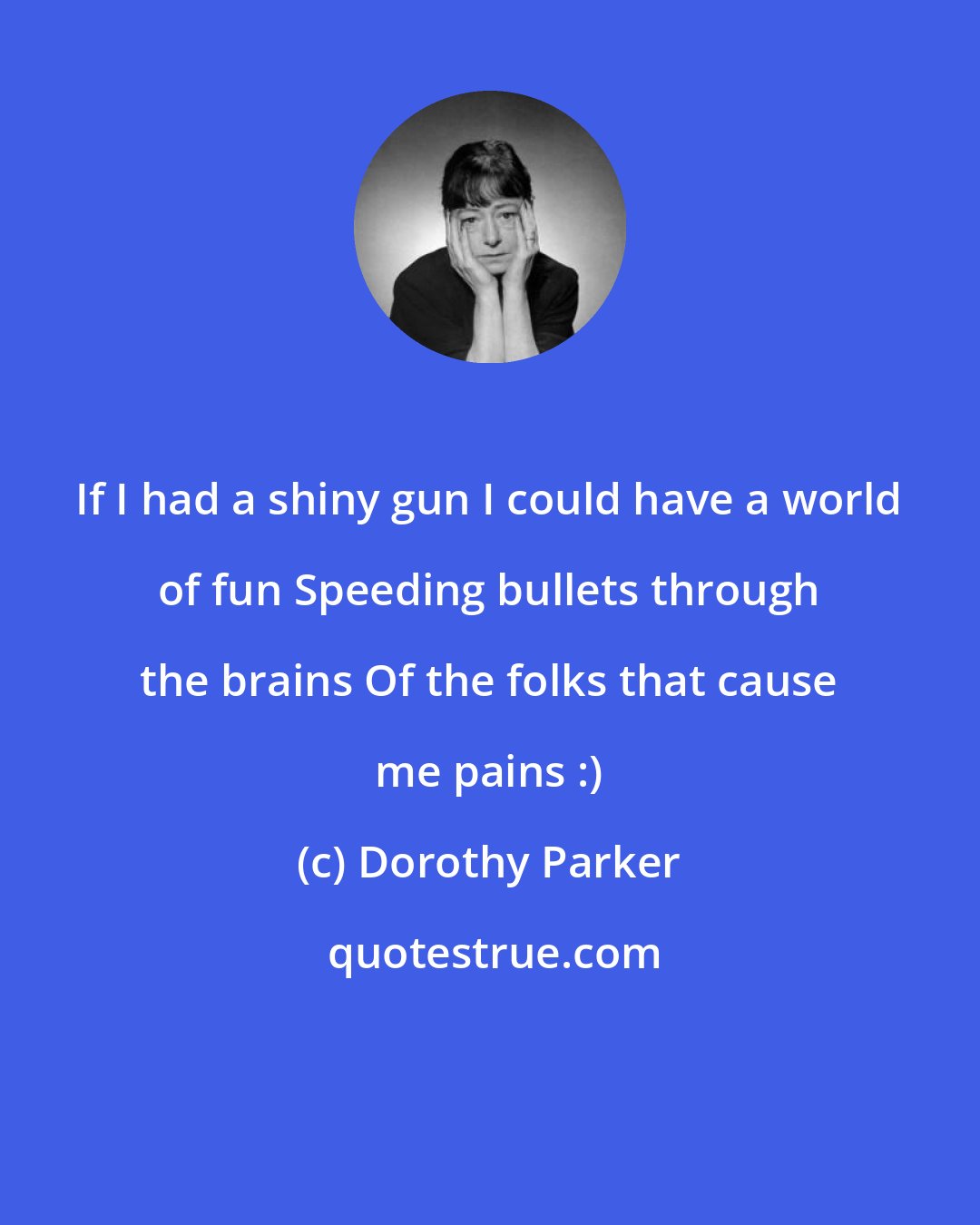 Dorothy Parker: If I had a shiny gun I could have a world of fun Speeding bullets through the brains Of the folks that cause me pains :)