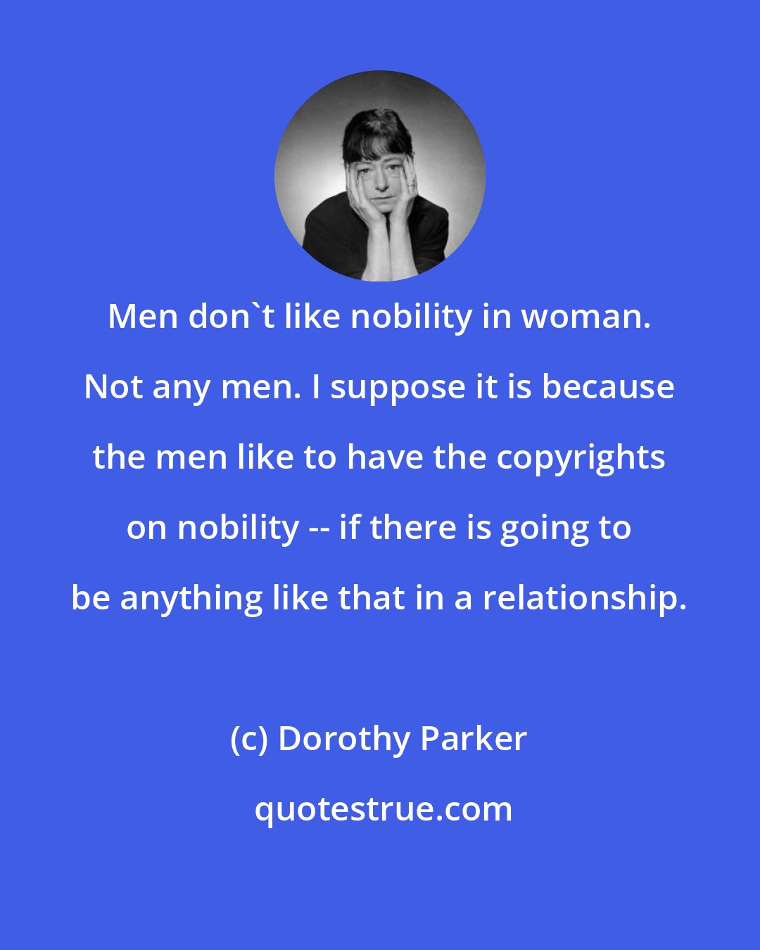 Dorothy Parker: Men don't like nobility in woman. Not any men. I suppose it is because the men like to have the copyrights on nobility -- if there is going to be anything like that in a relationship.