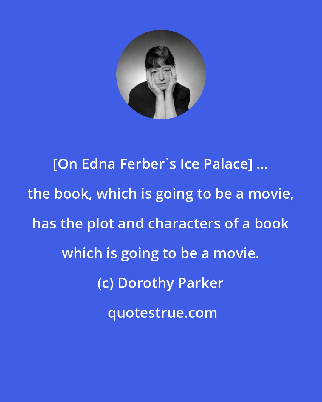 Dorothy Parker: [On Edna Ferber's Ice Palace] ... the book, which is going to be a movie, has the plot and characters of a book which is going to be a movie.