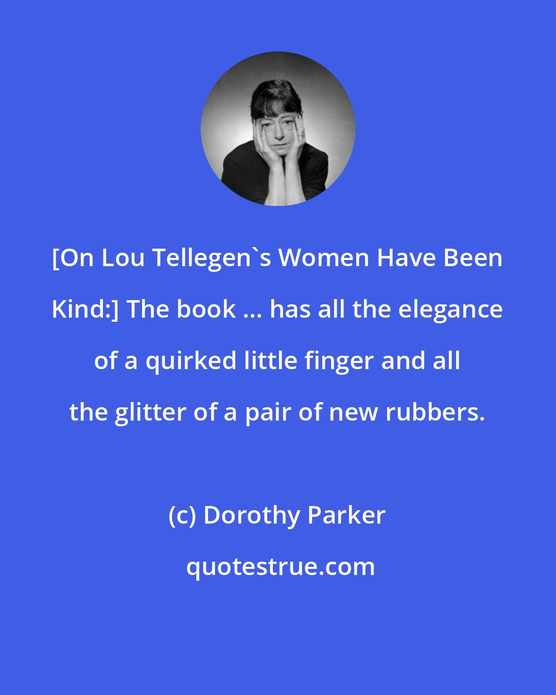 Dorothy Parker: [On Lou Tellegen's Women Have Been Kind:] The book ... has all the elegance of a quirked little finger and all the glitter of a pair of new rubbers.