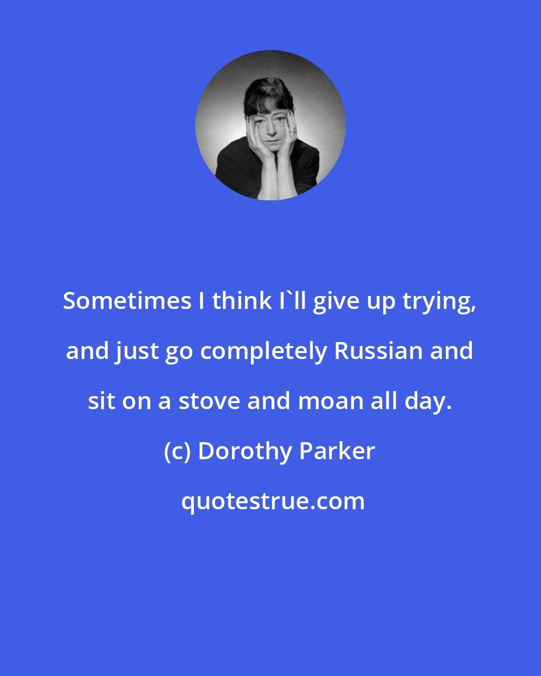 Dorothy Parker: Sometimes I think I'll give up trying, and just go completely Russian and sit on a stove and moan all day.