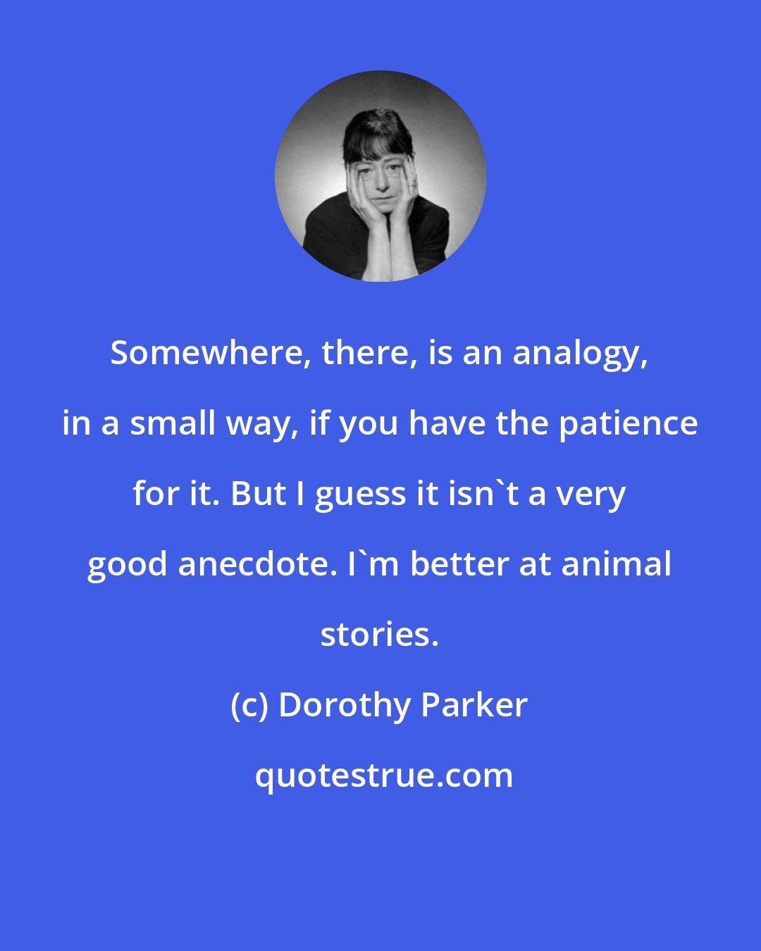 Dorothy Parker: Somewhere, there, is an analogy, in a small way, if you have the patience for it. But I guess it isn't a very good anecdote. I'm better at animal stories.