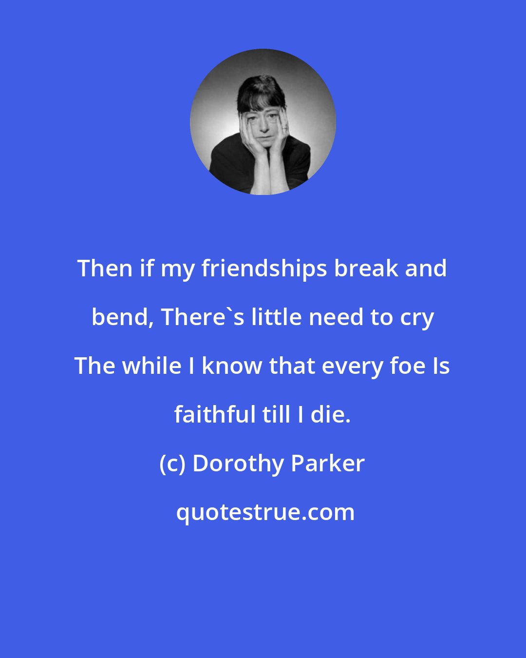 Dorothy Parker: Then if my friendships break and bend, There's little need to cry The while I know that every foe Is faithful till I die.