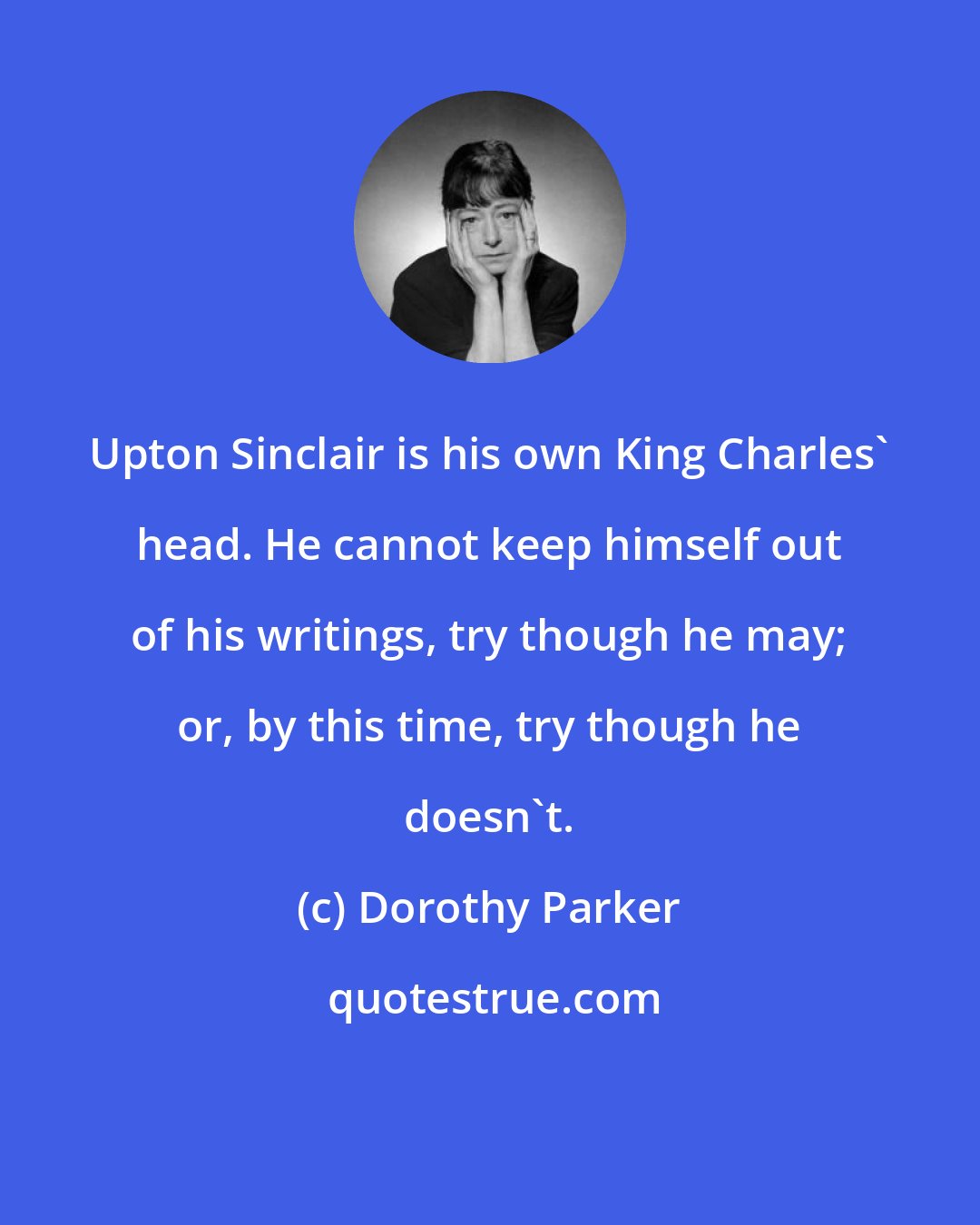 Dorothy Parker: Upton Sinclair is his own King Charles' head. He cannot keep himself out of his writings, try though he may; or, by this time, try though he doesn't.