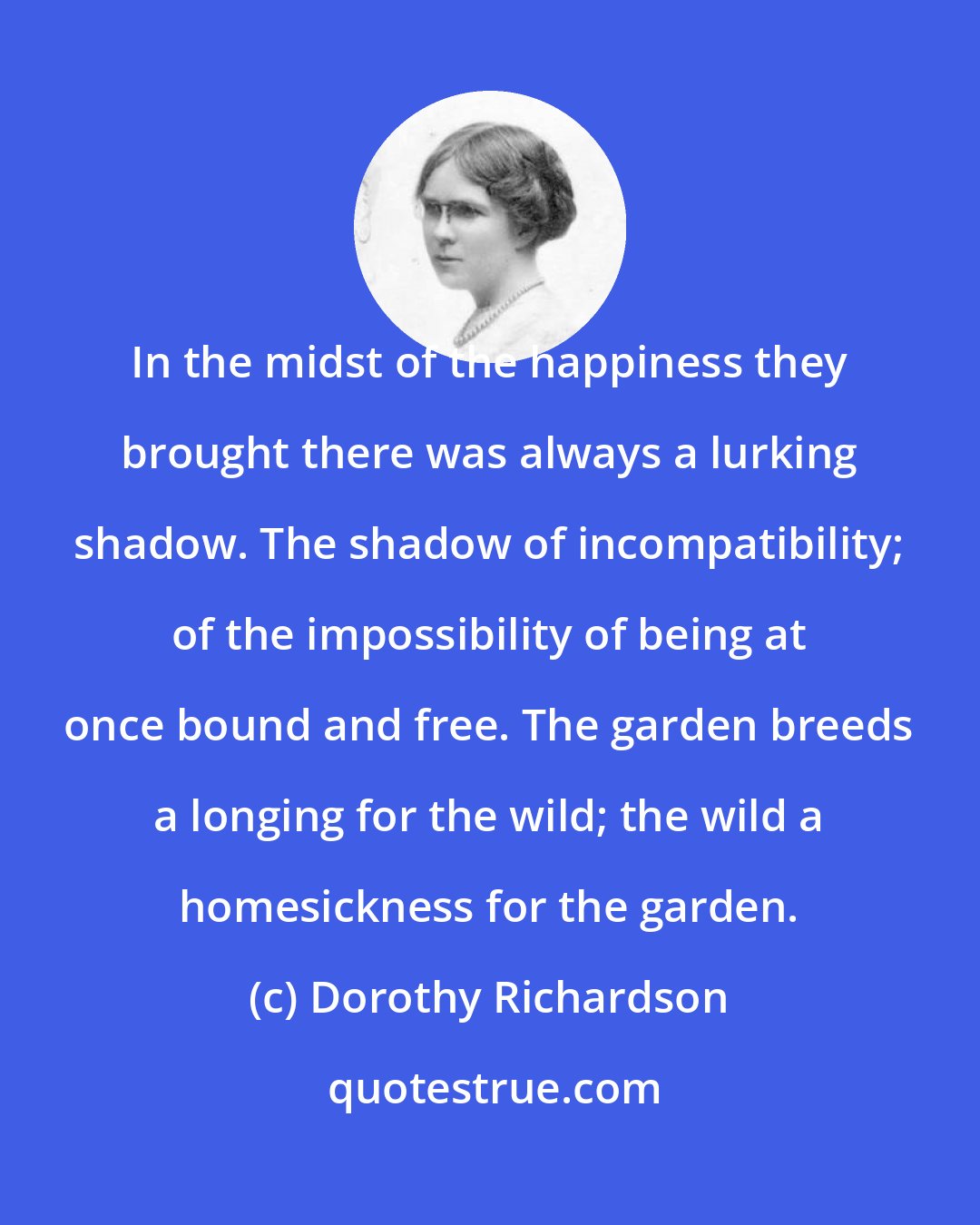 Dorothy Richardson: In the midst of the happiness they brought there was always a lurking shadow. The shadow of incompatibility; of the impossibility of being at once bound and free. The garden breeds a longing for the wild; the wild a homesickness for the garden.