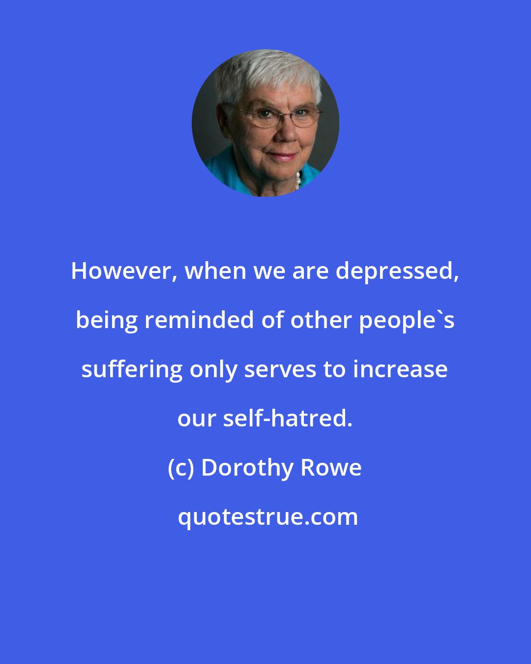 Dorothy Rowe: However, when we are depressed, being reminded of other people's suffering only serves to increase our self-hatred.