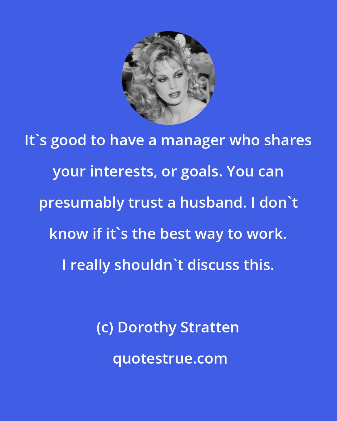 Dorothy Stratten: It's good to have a manager who shares your interests, or goals. You can presumably trust a husband. I don't know if it's the best way to work. I really shouldn't discuss this.