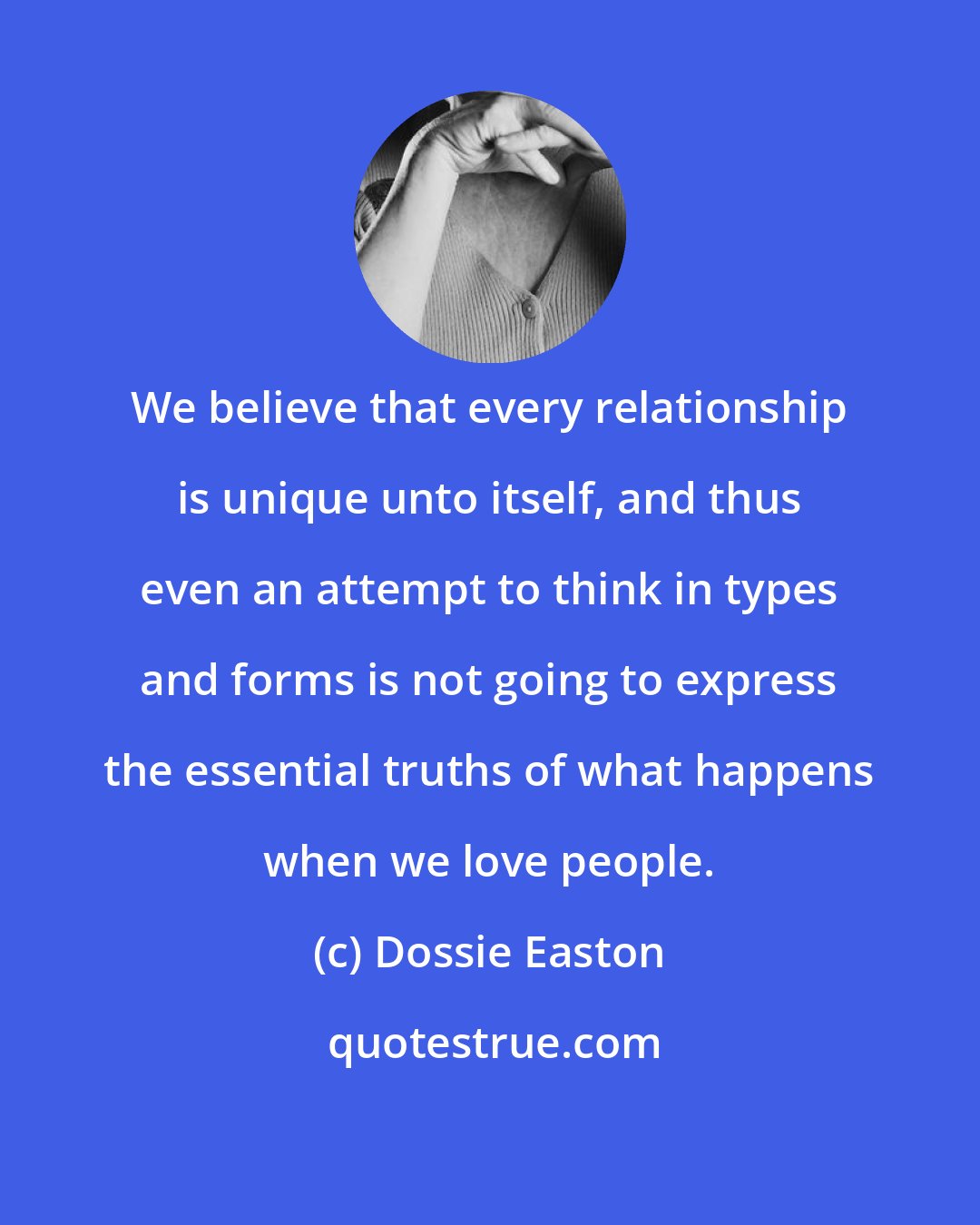 Dossie Easton: We believe that every relationship is unique unto itself, and thus even an attempt to think in types and forms is not going to express the essential truths of what happens when we love people.