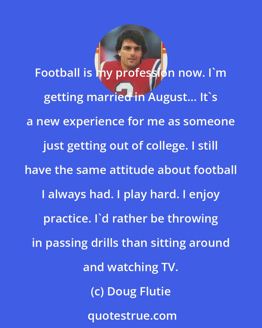 Doug Flutie: Football is my profession now. I'm getting married in August... It's a new experience for me as someone just getting out of college. I still have the same attitude about football I always had. I play hard. I enjoy practice. I'd rather be throwing in passing drills than sitting around and watching TV.