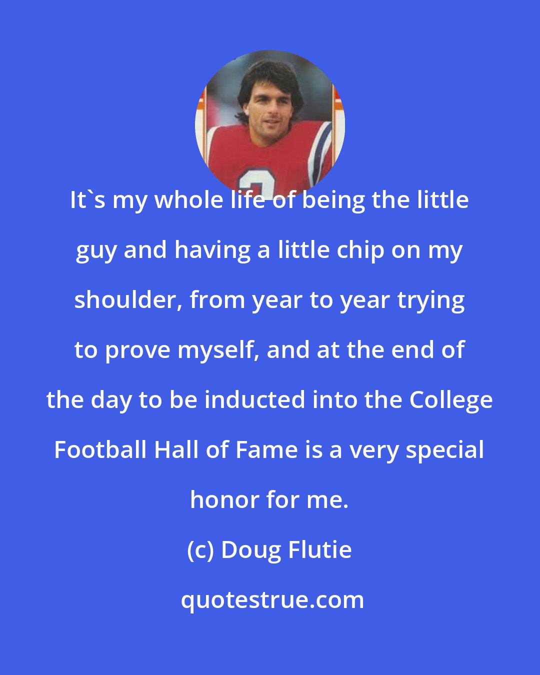 Doug Flutie: It's my whole life of being the little guy and having a little chip on my shoulder, from year to year trying to prove myself, and at the end of the day to be inducted into the College Football Hall of Fame is a very special honor for me.