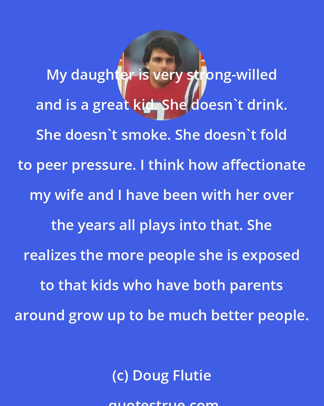 Doug Flutie: My daughter is very strong-willed and is a great kid. She doesn't drink. She doesn't smoke. She doesn't fold to peer pressure. I think how affectionate my wife and I have been with her over the years all plays into that. She realizes the more people she is exposed to that kids who have both parents around grow up to be much better people.