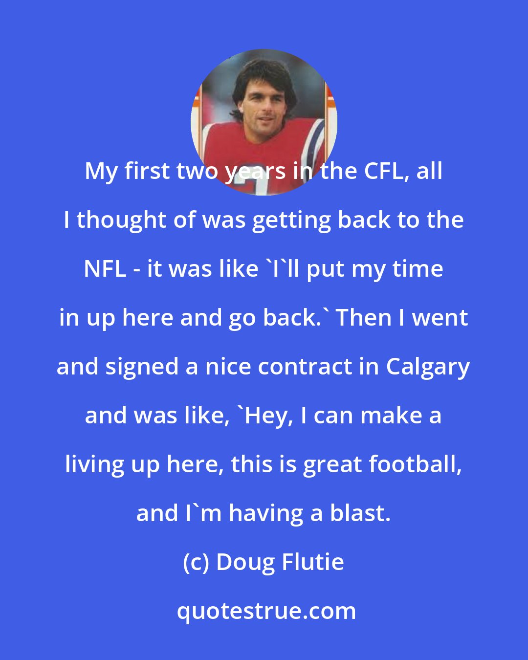 Doug Flutie: My first two years in the CFL, all I thought of was getting back to the NFL - it was like 'I'll put my time in up here and go back.' Then I went and signed a nice contract in Calgary and was like, 'Hey, I can make a living up here, this is great football, and I'm having a blast.