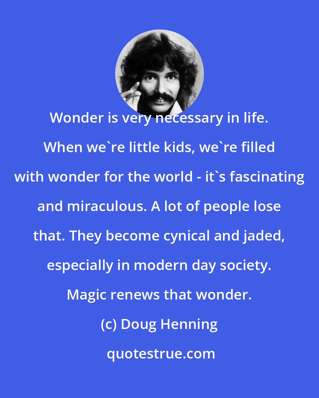 Doug Henning: Wonder is very necessary in life. When we're little kids, we're filled with wonder for the world - it's fascinating and miraculous. A lot of people lose that. They become cynical and jaded, especially in modern day society. Magic renews that wonder.